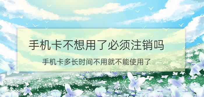 手机卡不想用了必须注销吗 手机卡多长时间不用就不能使用了？